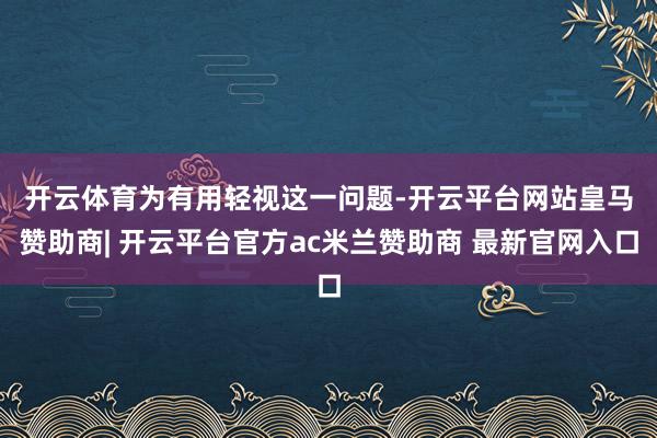 开云体育　　为有用轻视这一问题-开云平台网站皇马赞助商| 开云平台官方ac米兰赞助商 最新官网入口