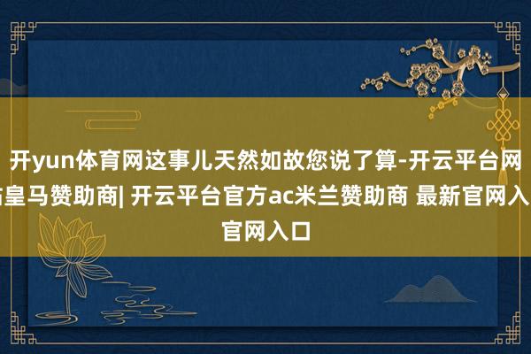 开yun体育网这事儿天然如故您说了算-开云平台网站皇马赞助商| 开云平台官方ac米兰赞助商 最新官网入口
