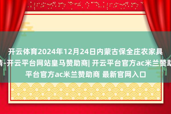 开云体育2024年12月24日内蒙古保全庄农家具批发市集价钱行情-开云平台网站皇马赞助商| 开云平台官方ac米兰赞助商 最新官网入口