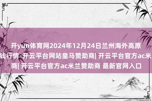开yun体育网2024年12月24日兰州海外高原夏菜副食物采购中心价钱行情-开云平台网站皇马赞助商| 开云平台官方ac米兰赞助商 最新官网入口