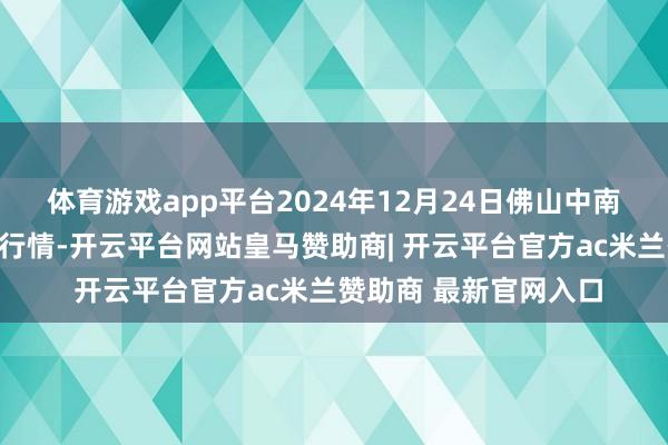 体育游戏app平台2024年12月24日佛山中南农居品批发阛阓价钱行情-开云平台网站皇马赞助商| 开云平台官方ac米兰赞助商 最新官网入口