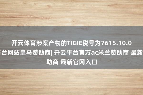 开云体育涉案产物的TIGIE税号为7615.10.02-开云平台网站皇马赞助商| 开云平台官方ac米兰赞助商 最新官网入口