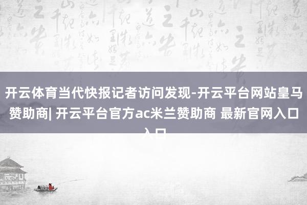 开云体育当代快报记者访问发现-开云平台网站皇马赞助商| 开云平台官方ac米兰赞助商 最新官网入口