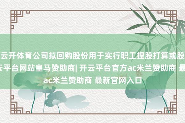 云开体育公司拟回购股份用于实行职工捏股打算或股权引发-开云平台网站皇马赞助商| 开云平台官方ac米兰赞助商 最新官网入口