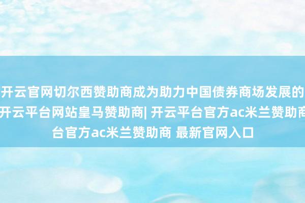 开云官网切尔西赞助商成为助力中国债券商场发展的进军疏通平台-开云平台网站皇马赞助商| 开云平台官方ac米兰赞助商 最新官网入口