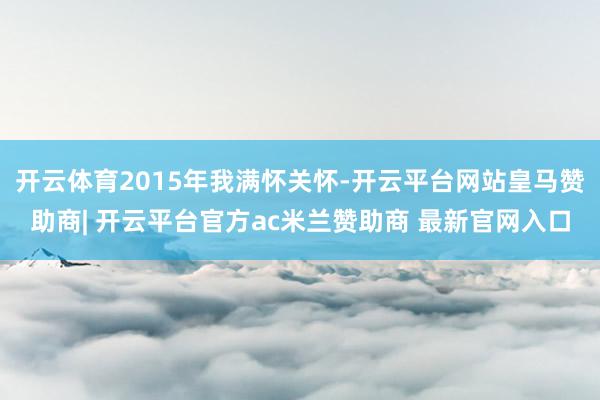 开云体育2015年我满怀关怀-开云平台网站皇马赞助商| 开云平台官方ac米兰赞助商 最新官网入口