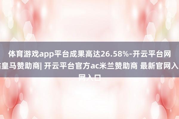 体育游戏app平台成果高达26.58%-开云平台网站皇马赞助商| 开云平台官方ac米兰赞助商 最新官网入口
