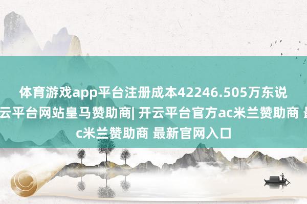 体育游戏app平台注册成本42246.505万东说念主民币-开云平台网站皇马赞助商| 开云平台官方ac米兰赞助商 最新官网入口