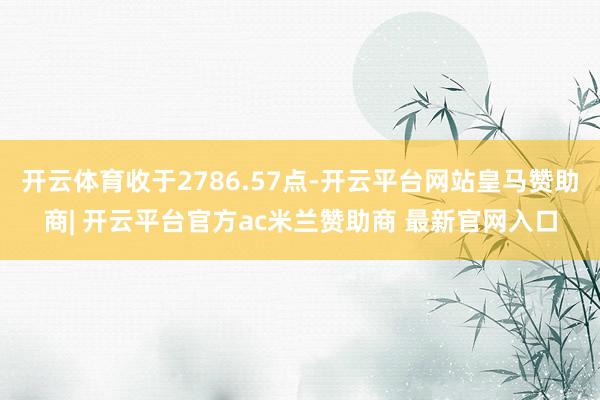 开云体育收于2786.57点-开云平台网站皇马赞助商| 开云平台官方ac米兰赞助商 最新官网入口