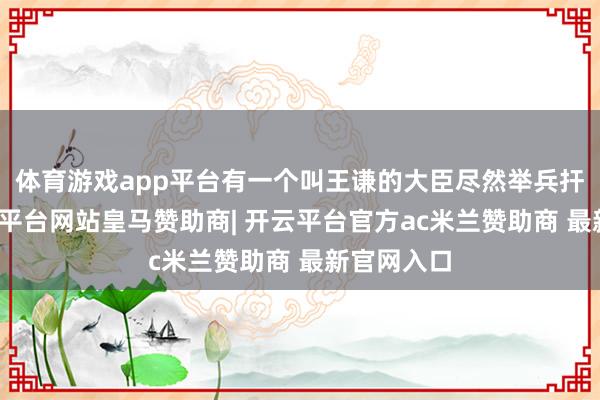 体育游戏app平台有一个叫王谦的大臣尽然举兵扞拒了-开云平台网站皇马赞助商| 开云平台官方ac米兰赞助商 最新官网入口