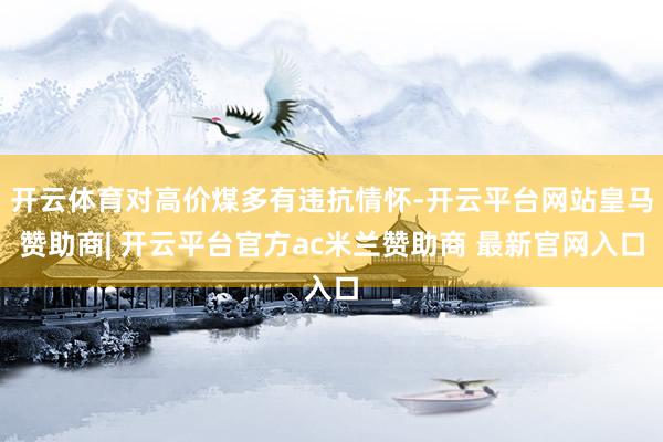 开云体育对高价煤多有违抗情怀-开云平台网站皇马赞助商| 开云平台官方ac米兰赞助商 最新官网入口