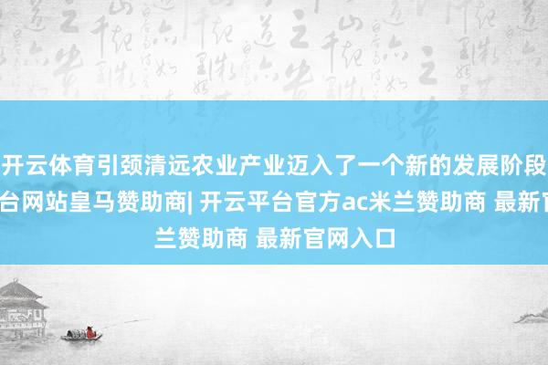 开云体育引颈清远农业产业迈入了一个新的发展阶段-开云平台网站皇马赞助商| 开云平台官方ac米兰赞助商 最新官网入口