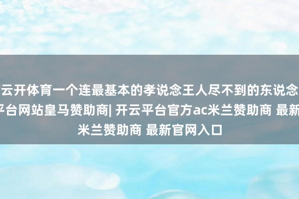 云开体育一个连最基本的孝说念王人尽不到的东说念主-开云平台网站皇马赞助商| 开云平台官方ac米兰赞助商 最新官网入口