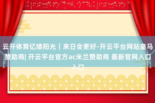 云开体育亿缕阳光｜来日会更好-开云平台网站皇马赞助商| 开云平台官方ac米兰赞助商 最新官网入口