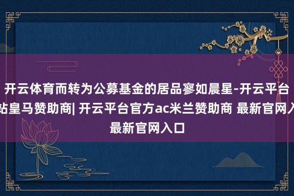 开云体育而转为公募基金的居品寥如晨星-开云平台网站皇马赞助商| 开云平台官方ac米兰赞助商 最新官网入口