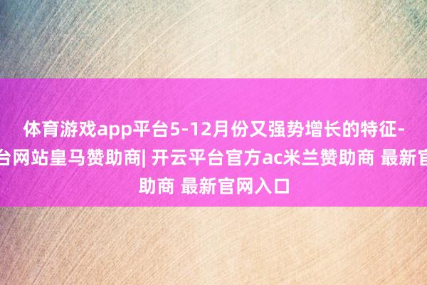 体育游戏app平台5-12月份又强势增长的特征-开云平台网站皇马赞助商| 开云平台官方ac米兰赞助商 最新官网入口