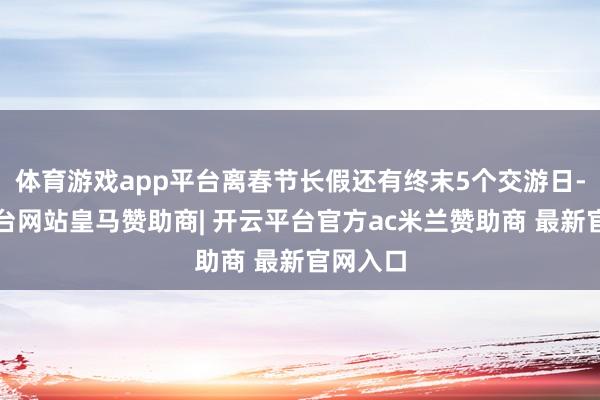 体育游戏app平台离春节长假还有终末5个交游日-开云平台网站皇马赞助商| 开云平台官方ac米兰赞助商 最新官网入口