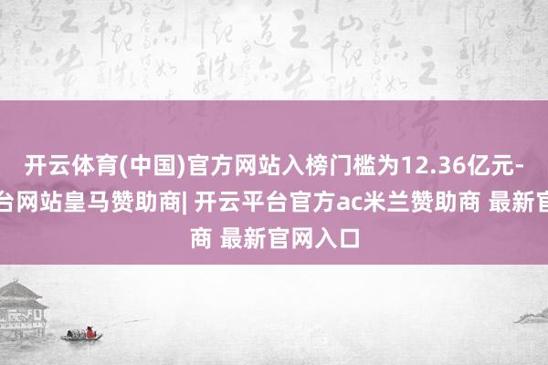 开云体育(中国)官方网站入榜门槛为12.36亿元-开云平台网站皇马赞助商| 开云平台官方ac米兰赞助商 最新官网入口