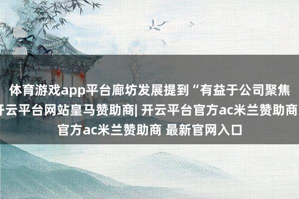 体育游戏app平台廊坊发展提到“有益于公司聚焦作念强主业-开云平台网站皇马赞助商| 开云平台官方ac米兰赞助商 最新官网入口