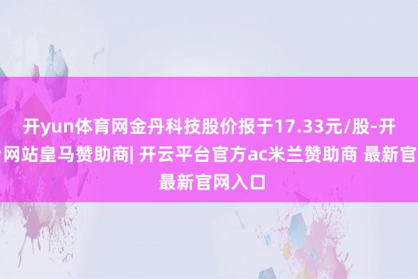 开yun体育网金丹科技股价报于17.33元/股-开云平台网站皇马赞助商| 开云平台官方ac米兰赞助商 最新官网入口