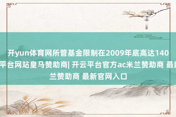 开yun体育网所管基金限制在2009年底高达140亿元-开云平台网站皇马赞助商| 开云平台官方ac米兰赞助商 最新官网入口