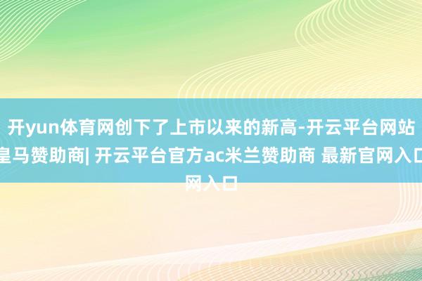开yun体育网创下了上市以来的新高-开云平台网站皇马赞助商| 开云平台官方ac米兰赞助商 最新官网入口