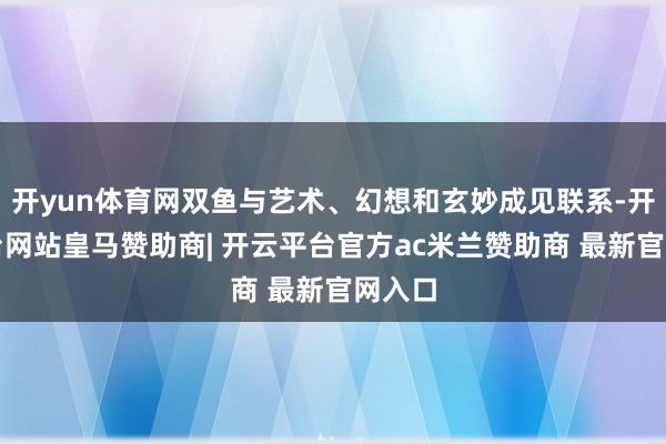 开yun体育网双鱼与艺术、幻想和玄妙成见联系-开云平台网站皇马赞助商| 开云平台官方ac米兰赞助商 最新官网入口