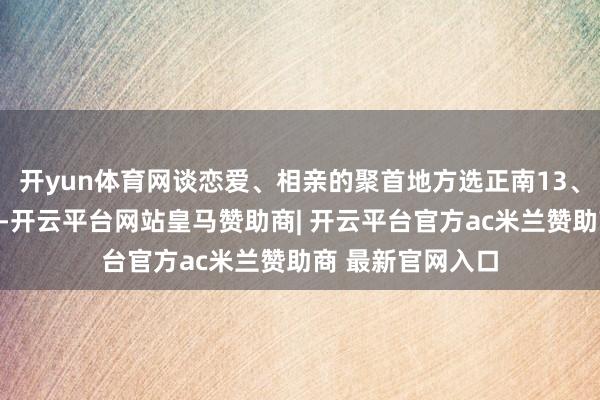 开yun体育网谈恋爱、相亲的聚首地方选正南13、贵东说念主合营-开云平台网站皇马赞助商| 开云平台官方ac米兰赞助商 最新官网入口