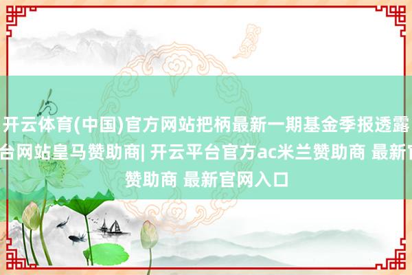 开云体育(中国)官方网站把柄最新一期基金季报透露-开云平台网站皇马赞助商| 开云平台官方ac米兰赞助商 最新官网入口