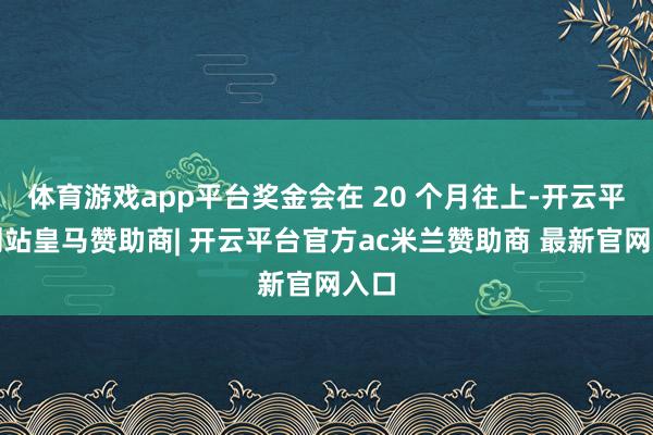 体育游戏app平台奖金会在 20 个月往上-开云平台网站皇马赞助商| 开云平台官方ac米兰赞助商 最新官网入口