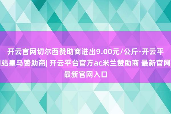 开云官网切尔西赞助商进出9.00元/公斤-开云平台网站皇马赞助商| 开云平台官方ac米兰赞助商 最新官网入口