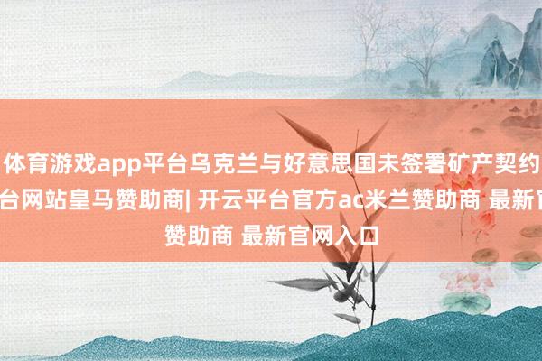 体育游戏app平台乌克兰与好意思国未签署矿产契约-开云平台网站皇马赞助商| 开云平台官方ac米兰赞助商 最新官网入口