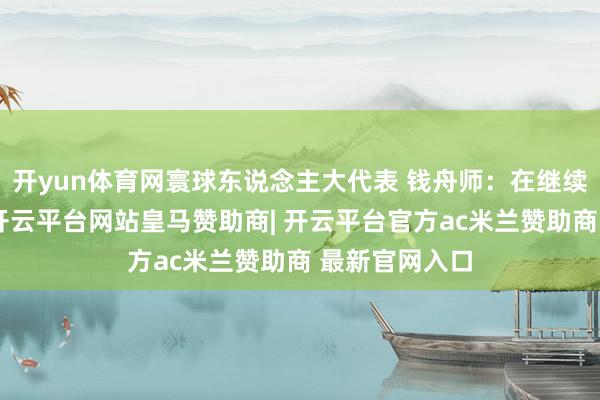 开yun体育网寰球东说念主大代表 钱舟师：在继续行进经过中-开云平台网站皇马赞助商| 开云平台官方ac米兰赞助商 最新官网入口
