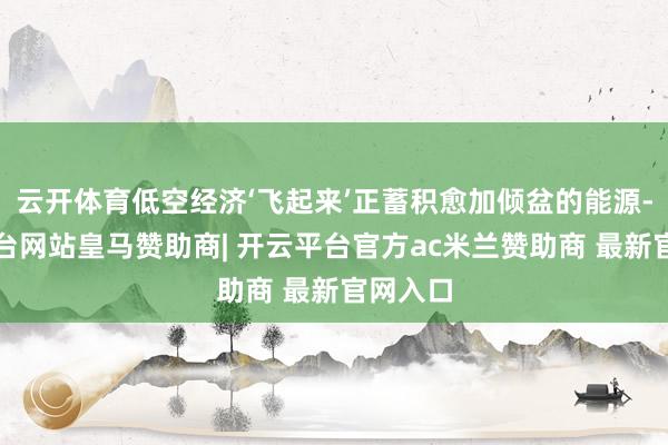 云开体育低空经济‘飞起来’正蓄积愈加倾盆的能源-开云平台网站皇马赞助商| 开云平台官方ac米兰赞助商 最新官网入口