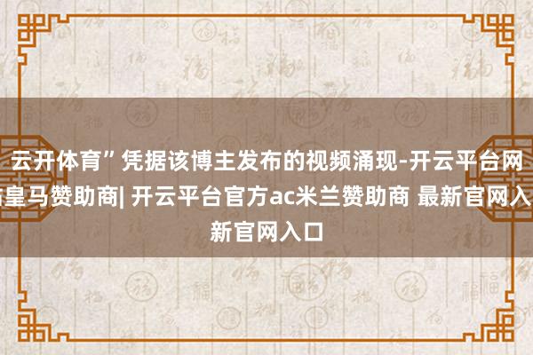 云开体育”凭据该博主发布的视频涌现-开云平台网站皇马赞助商| 开云平台官方ac米兰赞助商 最新官网入口