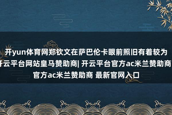 开yun体育网郑钦文在萨巴伦卡眼前照旧有着较为昭彰的差距-开云平台网站皇马赞助商| 开云平台官方ac米兰赞助商 最新官网入口
