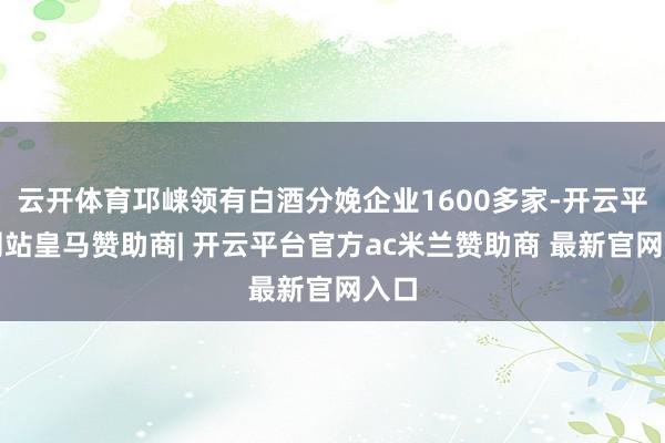 云开体育邛崃领有白酒分娩企业1600多家-开云平台网站皇马赞助商| 开云平台官方ac米兰赞助商 最新官网入口