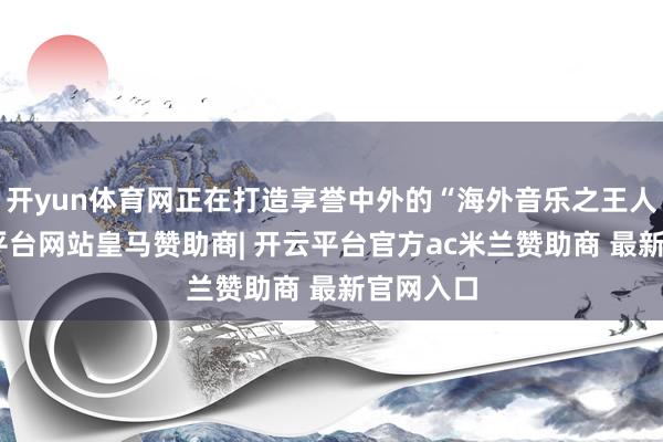 开yun体育网正在打造享誉中外的“海外音乐之王人”-开云平台网站皇马赞助商| 开云平台官方ac米兰赞助商 最新官网入口