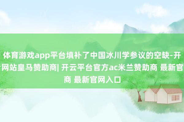 体育游戏app平台填补了中国冰川学参议的空缺-开云平台网站皇马赞助商| 开云平台官方ac米兰赞助商 最新官网入口