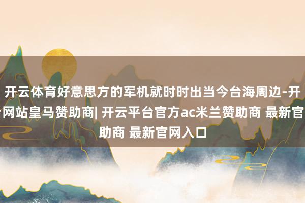 开云体育好意思方的军机就时时出当今台海周边-开云平台网站皇马赞助商| 开云平台官方ac米兰赞助商 最新官网入口