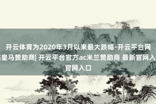开云体育为2020年3月以来最大跌幅-开云平台网站皇马赞助商| 开云平台官方ac米兰赞助商 最新官网入口