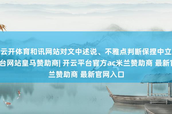 云开体育和讯网站对文中述说、不雅点判断保捏中立-开云平台网站皇马赞助商| 开云平台官方ac米兰赞助商 最新官网入口