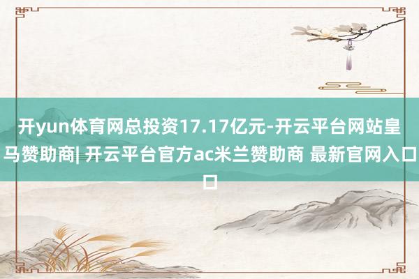 开yun体育网总投资17.17亿元-开云平台网站皇马赞助商| 开云平台官方ac米兰赞助商 最新官网入口