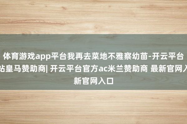 体育游戏app平台我再去菜地不雅察幼苗-开云平台网站皇马赞助商| 开云平台官方ac米兰赞助商 最新官网入口