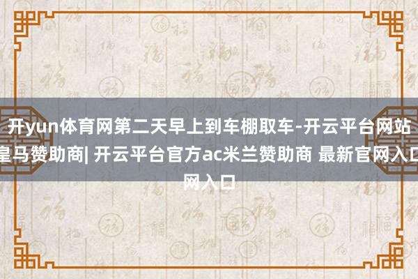 开yun体育网第二天早上到车棚取车-开云平台网站皇马赞助商| 开云平台官方ac米兰赞助商 最新官网入口