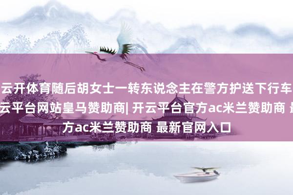 云开体育随后胡女士一转东说念主在警方护送下行车驶离法院-开云平台网站皇马赞助商| 开云平台官方ac米兰赞助商 最新官网入口
