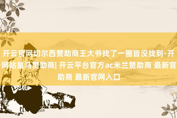 开云官网切尔西赞助商王大爷找了一圈皆没找到-开云平台网站皇马赞助商| 开云平台官方ac米兰赞助商 最新官网入口