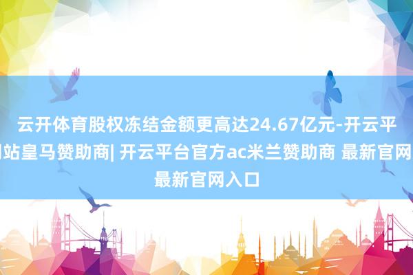 云开体育股权冻结金额更高达24.67亿元-开云平台网站皇马赞助商| 开云平台官方ac米兰赞助商 最新官网入口