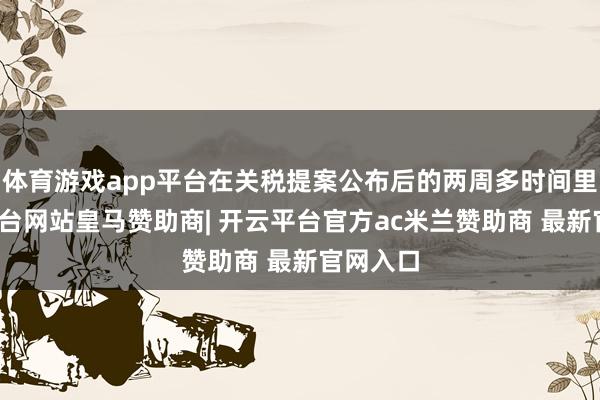 体育游戏app平台在关税提案公布后的两周多时间里-开云平台网站皇马赞助商| 开云平台官方ac米兰赞助商 最新官网入口