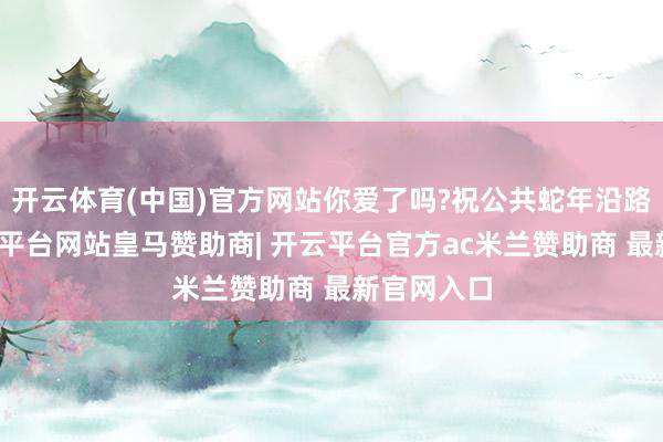 开云体育(中国)官方网站你爱了吗?祝公共蛇年沿路灿烂-开云平台网站皇马赞助商| 开云平台官方ac米兰赞助商 最新官网入口